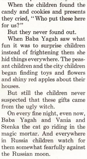 When the children found the candy and cookies and presents they cried, 'Who put these here for us?' But they never found out. When Baba Yagah saw what fun it was to surprise children instead of frightening them she hid things everywhere. The peasant children and the city children began finding toys and flowers and shiny red apples about their houses. But still the children never suspected that these gifts came from the ugly witch. On every fine night, even now, Baba Yagah and Vania and Stenka the cat go riding in the magic mortar. And everywhere in Russia children watch for them somewhat fearfully against the Russian moon.