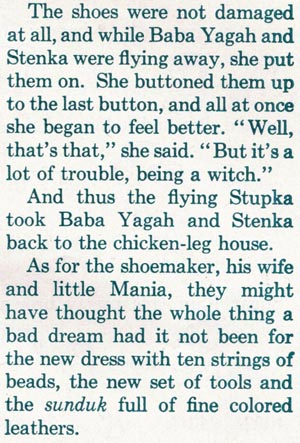 The shoes were not damaged at all, and while Baba Yagah and Stenka were flying away, she put them on. She buttoned them up to the last button, and all at once she began to feel better. 'Well, that's that,' she said. 'But it's a lot of trouble, being a witch.' And thus the flying Stupka took Baba Yagah and Stenka back to the chicken-leg house. As for the shoemaker, his wife and little Mania, they might have thought the whole thing a bad dream had it not been for the new dress with ten strings of beads, the new set of tools and the sunduk full of fine colored leathers.